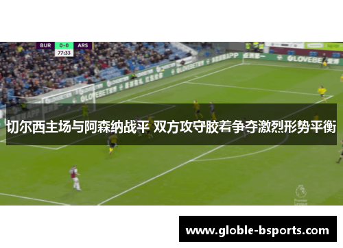 切尔西主场与阿森纳战平 双方攻守胶着争夺激烈形势平衡